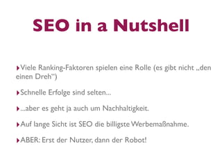 SEO in a Nutshell

‣Viele Ranking-Faktoren spielen eine Rolle (es gibt nicht „den
einen Dreh“)

‣Schnelle Erfolge sind selten...
‣...aber es geht ja auch um Nachhaltigkeit.
‣Auf lange Sicht ist SEO die billigste Werbemaßnahme.
‣ABER: Erst der Nutzer, dann der Robot!
 