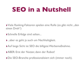 SEO in a Nutshell

‣Viele Ranking-Faktoren spielen eine Rolle (es gibt nicht „den
einen Dreh“)

‣Schnelle Erfolge sind selten...
‣...aber es geht ja auch um Nachhaltigkeit.
‣Auf lange Sicht ist SEO die billigste Werbemaßnahme.
‣ABER: Erst der Nutzer, dann der Robot!
‣Die SEO-Branche professionalisiert sich (immer noch).
 