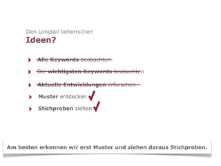Den Longtail beherrschen
      Ideen?

      ‣   Alle Keywords beobachten

      ‣   Die wichtigsten Keywords beobachten

      ‣   Aktuelle Entwicklungen erforschen

      ‣   Muster entdecken

      ‣   Stichproben ziehen




Am besten erkennen wir erst Muster und ziehen daraus Stichproben.
 