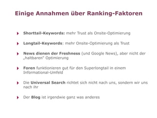 Einige Annahmen über Ranking-Faktoren


‣   Shorttail-Keywords: mehr Trust als Onsite-Optimierung


‣   Longtail-Keywords: mehr Onsite-Optimierung als Trust


‣   News dienen der Freshness (und Google News), aber nicht der
    „haltbaren“ Optimierung


‣   Foren funktionieren gut für den Superlongtail in einem
    Informational-Umfeld


‣   Die Universal Search richtet sich nicht nach uns, sondern wir uns
    nach ihr


‣   Der Blog ist irgendwie ganz was anderes
 