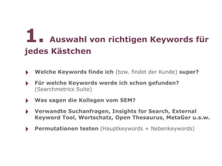 1. Auswahl von richtigen Keywords für
jedes Kästchen

‣   Welche Keywords finde ich (bzw. findet der Kunde) super?

‣   Für welche Keywords werde ich schon gefunden?
    (Searchmetrics Suite)

‣   Was sagen die Kollegen vom SEM?

‣   Verwandte Suchanfragen, Insights for Search, External
    Keyword Tool, Wortschatz, Open Thesaurus, MetaGer u.s.w.

‣   Permutationen testen (Hauptkeywords + Nebenkeywords)
 