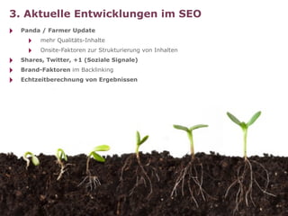 3. Aktuelle Entwicklungen im SEO
‣   Panda / Farmer Update
      ‣   mehr Qualitäts-Inhalte
      ‣   Onsite-Faktoren zur Strukturierung von Inhalten
‣   Shares, Twitter, +1 (Soziale Signale)
‣   Brand-Faktoren im Backlinking
‣   Echtzeitberechnung von Ergebnissen
 
