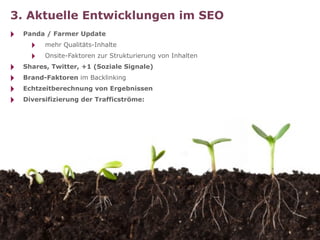 3. Aktuelle Entwicklungen im SEO
‣   Panda / Farmer Update
      ‣   mehr Qualitäts-Inhalte
      ‣   Onsite-Faktoren zur Strukturierung von Inhalten
‣   Shares, Twitter, +1 (Soziale Signale)
‣   Brand-Faktoren im Backlinking
‣   Echtzeitberechnung von Ergebnissen
‣   Diversifizierung der Trafficströme:
 