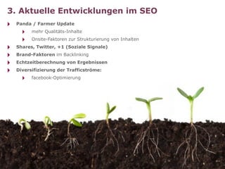 3. Aktuelle Entwicklungen im SEO
‣   Panda / Farmer Update
      ‣   mehr Qualitäts-Inhalte
      ‣   Onsite-Faktoren zur Strukturierung von Inhalten
‣   Shares, Twitter, +1 (Soziale Signale)
‣   Brand-Faktoren im Backlinking
‣   Echtzeitberechnung von Ergebnissen
‣   Diversifizierung der Trafficströme:
      ‣   facebook-Optimierung
 