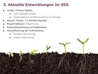 3. Aktuelle Entwicklungen im SEO
‣   Panda / Farmer Update
      ‣   mehr Qualitäts-Inhalte
      ‣   Onsite-Faktoren zur Strukturierung von Inhalten
‣   Shares, Twitter, +1 (Soziale Signale)
‣   Brand-Faktoren im Backlinking
‣   Echtzeitberechnung von Ergebnissen
‣   Diversifizierung der Trafficströme:
      ‣   facebook-Optimierung
      ‣   Amazon Optimierung
 