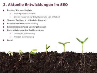 3. Aktuelle Entwicklungen im SEO
‣   Panda / Farmer Update
      ‣     mehr Qualitäts-Inhalte
      ‣     Onsite-Faktoren zur Strukturierung von Inhalten
‣   Shares, Twitter, +1 (Soziale Signale)
‣   Brand-Faktoren im Backlinking
‣   Echtzeitberechnung von Ergebnissen
‣   Diversifizierung der Trafficströme:
      ‣     facebook-Optimierung
      ‣     Amazon Optimierung
‣   Local
 