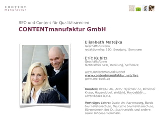 SEO und Content für Qualitätsmedien
CONTENTmanufaktur GmbH

                                Elisabeth Matejka
                                Geschäftsführerin
                                redaktionelles SEO, Beratung, Seminare


                                Eric Kubitz
                                Geschäftsführer
                                technisches SEO, Beratung, Seminare

                                www.contentmanufaktur.net
                                www.contentmanufaktur.net/live
                                www.seo-book.de


                                Kunden: HEXAL AG, AMS, Flyerpilot.de, Droemer
                                Knaur, Hugendubel, Weltbild, Handelsblatt,
                                Lovelybooks u.v.a.

                                Vorträge/Lehre: Duale Uni Ravensburg, Burda
                                Journalistenschule, Deutsche Journalistenschule,
                                Börsenverein des Dt. Buchhandels und andere
                                sowie Inhouse-Seminare.
 