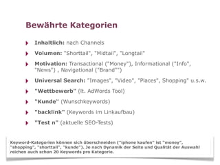 Bewährte Kategorien

      ‣   Inhaltlich: nach Channels

      ‣   Volumen: "Shorttail", "Midtail", "Longtail"

      ‣   Motivation: Transactional ("Money"), Informational ("Info",
          "News") , Navigational ("Brand"")

      ‣   Universal Search: "Images", "Video", "Places", Shopping" u.s.w.

      ‣   "Wettbewerb" (lt. AdWords Tool)

      ‣   "Kunde" (Wunschkeywords)

      ‣   "backlink" (Keywords im Linkaufbau)

      ‣   "Test n" (aktuelle SEO-Tests)


Keyword-Kategorien können sich überschneiden ("iphone kaufen" ist "money",
"shopping", "shorttail", "kunde"). Je nach Dynamik der Seite und Qualität der Auswahl
reichen auch schon 20 Keywords pro Kategorie.
 