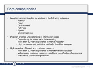 VALUE BASED TEAM BUILDING · P A G E 4
Core competencies
• Long-term market insights for retailers in the following industries
- Fashion
- Food
- Do-It-Yourself
- Pet Food
- Sports
- Online-business
• Decision-oriented understanding of information needs
- Consultancy for tailor-made data sourcing
- More than 30 years experience in market research
- High competency of statistical methods, like driver analyses
• High expertise of brand- and customer research
- More than 20 years experience in monetary brand valuation
- Value-based customer research – real time classification of customers
- Elaboration of customer personas
 