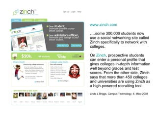 www.zinch.com „… some 300,000 students now use a social networking site called Zinch specifically to network with colleges.  On  Zinch , prospective students can enter a personal profile that gives colleges in-depth information well beyond grades and test scores. From the other side, Zinch says that more than 450 colleges and universities are using Zinch as a high-powered recruiting tool.  Linda L Briggs, Campus Technology, 6. März 2008 