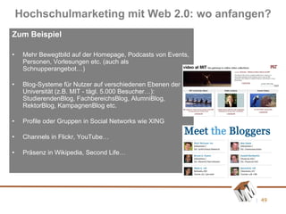 Zum Beispiel Mehr Bewegtbild auf der Homepage, Podcasts von Events, Personen, Vorlesungen etc. (auch als Schnupperangebot…) Blog-Systeme für Nutzer auf verschiedenen Ebenen der Universität (z.B. MIT - tägl. 5.000 Besucher…): StudierendenBlog, FachbereichsBlog, AlumniBlog, RektorBlog, KampagnenBlog etc. Profile oder Gruppen in Social Networks wie XING Channels in Flickr, YouTube… Präsenz in Wikipedia, Second Life… Hochschulmarketing mit Web 2.0: wo anfangen? 