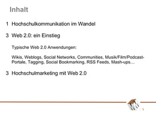 Inhalt 1 Hochschulkommunikation im Wandel Web 2.0: ein Einstieg Typische Web 2.0 Anwendungen: Wikis, Weblogs, Social Networks, Communities, Musik/Film/Podcast-Portale, Tagging, Social Bookmarking, RSS Feeds, Mash-ups… 3 Hochschulmarketing mit Web 2.0 