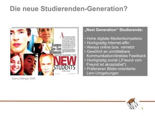 Die neue Studierenden-Generation? „ Next Generation“ Studierende: Hohe digitale Medienkompetenz Hochgradig Internet-affin Always online bzw. vernetzt Gewöhnt an unmittelbare    Kommunikation/direktes Feedback Hochgradig sozial („Freund vom  Freund ist akzeptabel“) Präferieren Bilder-orientierte   Lern-Umgebungen Diana Oblinger 2005 