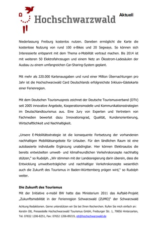 Niederlassung Freiburg kostenlos nutzen. Daneben ermöglicht die Karte die
kostenlose Nutzung von rund 100 e-Bikes und 20 Segways. So können sich
Interessierte entspannt mit dem Thema e-Mobilität vertraut machen. Bis 2014 ist
mit weiteren 50 Elektrofahrzeugen und einem Netz an Ökostrom-Ladesäulen der
Ausbau zu einem umfangreichen Car-Sharing-System geplant.


Mit mehr als 220.000 Kartenausgaben und rund einer Million Übernachtungen pro
Jahr ist die Hochschwarzwald Card Deutschlands erfolgreichste Inklusiv-Gästekarte
einer Ferienregion.


Mit dem Deutschen Tourismuspreis zeichnet der Deutsche Tourismusverband (DTV)
seit 2005 innovative Angebote, Kooperationsmodelle und Kommunikationsstrategien
im Deutschlandtourismus aus. Eine Jury von Experten und Vertretern von
Fachmedien      bewertet      dazu    Innovationsgrad,       Qualität,   Kundenorientierung,
Wirtschaftlichkeit und Nachhaltigkeit.


„Unsere E-Mobilitätsstrategie ist die konsequente Fortsetzung der vorhandenen
nachhaltigen Mobilitätsangebote für Urlauber. Für den ländlichen Raum ist eine
autobasierte individuelle Ergänzung unabdingbar. Hier können Elektroautos die
bereits entwickelten umwelt- und klimafreundlichen Verkehrskonzepte nachhaltig
stützen,“ so Rudolph. „Wir stimmen mit der Landesregierung darin überein, dass die
Entwicklung umweltverträglicher und nachhaltiger Verkehrskonzepte wesentlich
auch die Zukunft des Tourismus in Baden-Württemberg prägen wird,“ so Rudolph
weiter.


Die Zukunft des Tourismus
Mit der Initiative e-mobil BW hatte das Ministerium 2011 das Auftakt-Projekt
„Zukunftsmobilität in der Ferienregion Schwarzwald (ZUMO)“ der Schwarzwald

Achtung Redaktionen. Gerne unterstützen wir Sie bei Ihren Recherchen. Rufen Sie mich einfach an:
Kerstin Ott, Pressestelle Hochschwarzwald Tourismus GmbH, Freiburger Str. 1, 79856 Hinterzarten,
Tel. 07652 1206-8251, Fax: 07652 1206-89219, ott@hochschwarzwald.de
 