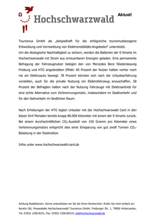 Tourismus     GmbH      als   „beispielhaft für     die   erfolgreiche     tourismusbezogene
Entwicklung und Vermarktung von Elektromobilitäts-Angeboten“ unterstützt.
Um die ökologische Nachhaltigkeit zu sichern, werden die Batterien der E-Smarts im
Hochschwarzwald mit Strom aus erneuerbaren Energien geladen. Eine permanente
Befragung der Fahrzeugnutzer belegen den von Mercedes Benz NIederlassung
Freiburg und HTG angestrebten Effekt: 85 Prozent der Nutzer hatten vorher noch
nie ein Elektroauto bewegt. 78 Prozent könnten sich nach der Urlaubserfahrung
vorstellen, auch für die private Nutzung ein Elektrofahrzeug anzuschaffen. 58
Prozent der Befragten halten nach der Nutzung Fahrzeuge mit Elektroantrieb für
eine echte Alternative zum Verbrennungsmotor, insbesondere im Stadtverkehr und
für den Nahverkehr im ländlichen Raum.


Nach Erhebungen der HTG legten Urlauber mit der Hochschwarzwald Card in den
letzen fünf Monaten bereits knapp 80.000 Kilometer mit einem der E-Smarts zurück.
Bei einem durchschnittlichen CO2-Ausstoß von 150 Gramm pro Kilometer eines
Verbrennungsmotors entspricht dies einer Einsparung von gut zwölf Tonnen CO2-
Belastung in der Destination.


Infos unter www.hochschwarzwald-card.de




Achtung Redaktionen. Gerne unterstützen wir Sie bei Ihren Recherchen. Rufen Sie mich einfach an:
Kerstin Ott, Pressestelle Hochschwarzwald Tourismus GmbH, Freiburger Str. 1, 79856 Hinterzarten,
Tel. 07652 1206-8251, Fax: 07652 1206-89219, ott@hochschwarzwald.de
 