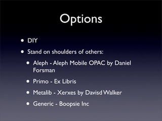 Options
•   DIY

•   Stand on shoulders of others:

    •   Aleph - Aleph Mobile OPAC by Daniel
        Forsman

    •   Primo - Ex Libris

    •   Metalib - Xerxes by Davisd Walker

    •   Generic - Boopsie Inc
 