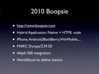 2010 Boopsie

•   http://www.boopsie.com

•   Hybrid Application: Native + HTML code

•   iPhone, Android,BlackBerry,WinMobile,...

•   MARC Dumps/Z39.50

•   Aleph 500 integration

•   Word/Excel to deﬁne menu’s
 