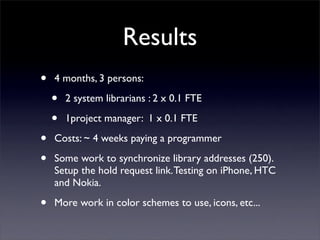 Results
•   4 months, 3 persons:

    •   2 system librarians : 2 x 0.1 FTE

    •   1project manager: 1 x 0.1 FTE

•   Costs: ~ 4 weeks paying a programmer

•   Some work to synchronize library addresses (250).
    Setup the hold request link. Testing on iPhone, HTC
    and Nokia.

•   More work in color schemes to use, icons, etc...	

 