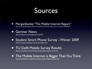 Sources
•   MorganStanley “The Mobile Internet Report”
    http://www.morganstanley.com/institutional/techresearch/mobile_internet_report122009.html



•   Gartner News
    http://www.gartner.com/it/page.jsp?id=1421013



•   Student Smart Phone Survey - Winter 2009
    http://clm.ucdavis.edu/pubs/survey/student-w09-2.html



•   TU Delft Mobile Survey Results
    http://www.slideshare.net/wfvanvalkenburg/tu-delft-mobile-survey-results



•   The Mobile Internet is Bigger Than You Think
    http://www.slideshare.net/grigs/the-mobile-internet-is-bigger-than-you-think
 