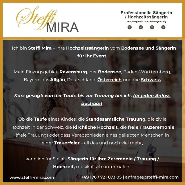 Ich bin Steffi Mira – Ihre Hochzeitssängerin vom Bodensee und Sängerin
für Ihr Event.
Mein Einzugsgebiet: Ravensburg, der Bodensee, Baden-Württemberg,
Bayern, das Allgäu, Deutschland, Österreich und die Schweiz.
Kurz gesagt: von der Taufe bis zur Trauung bin ich, für jeden Anlass
buchbar!
Ob die Taufe eines Kindes, die Standesamtliche Trauung, die zivile
Hochzeit in der Schweiz, die kirchliche Hochzeit, die freie Trauzeremonie
(freie Trauung) oder dass Verabschieden eines geliebten Menschen in
einer Trauerfeier – all das und noch viel mehr,
kann ich für Sie als Sängerin für Ihre Zeremonie / Trauung /
Hochzeit, musikalisch untermalen.
 
