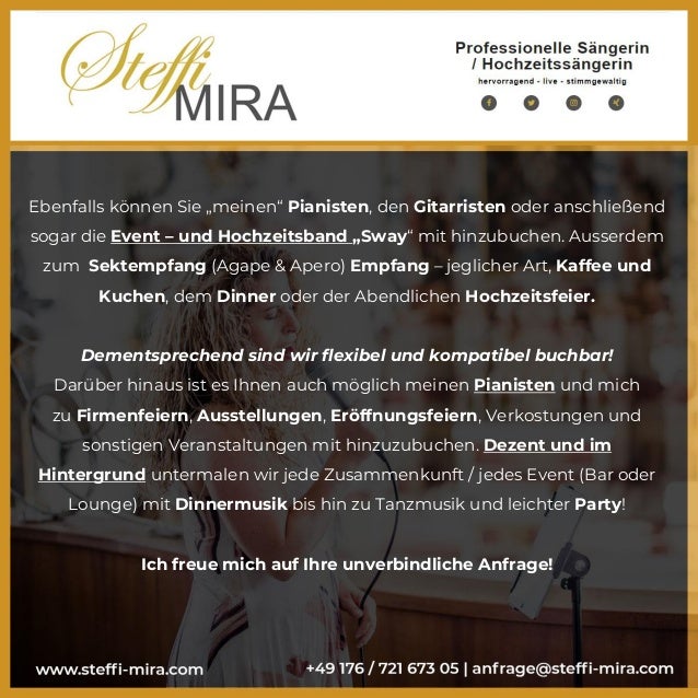 Ebenfalls können Sie „meinen“ Pianisten, den Gitarristen oder anschließend
sogar die Event – und Hochzeitsband „Sway“ mit hinzubuchen. Ausserdem
zum Sektempfang (Agape & Apero) Empfang – jeglicher Art, Kaffee und
Kuchen, dem Dinner oder der Abendlichen Hochzeitsfeier.
Dementsprechend sind wir flexibel und kompatibel buchbar!
Darüber hinaus ist es Ihnen auch möglich meinen Pianisten und mich
zu Firmenfeiern, Ausstellungen, Eröffnungsfeiern, Verkostungen und
sonstigen Veranstaltungen mit hinzuzubuchen. Dezent und im
Hintergrund untermalen wir jede Zusammenkunft / jedes Event (Bar oder
Lounge) mit Dinnermusik bis hin zu Tanzmusik und leichter Party!
Ich freue mich auf Ihre unverbindliche Anfrage!
 