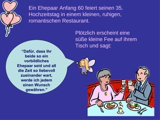 Ein Ehepaar Anfang 60 feiert seinen 35. Hochzeitstag in einem kleinen, ruhigen, romantischen Restaurant.   Plötzlich erscheint eine süße kleine Fee auf ihrem Tisch und sagt:  “ Dafür, dass Ihr beide so ein vorbildliches Ehepaar seid und all die Zeit so liebevoll zueinander wart, werde ich jedem einen Wunsch gewähren.” 