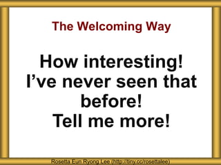 The Welcoming Way
Rosetta Eun Ryong Lee (http://tiny.cc/rosettalee)
How interesting!
I’ve never seen that
before!
Tell me more!
 