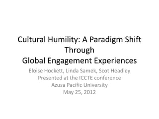 Cultural Humility: A Paradigm Shift
            Through
 Global Engagement Experiences
   Eloise Hockett, Linda Samek, Scot Headley
       Presented at the ICCTE conference
            Azusa Pacific University
                 May 25, 2012
 
