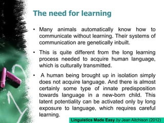 The need for learning
• Many animals automatically know how to
communicate without learning. Their systems of
communication are genetically inbuilt.
• This is quite different from the long learning
process needed to acquire human language,
which is culturally transmitted.
• A human being brought up in isolation simply
does not acquire language. And there is almost
certainly some type of innate predisposition
towards language in a new-born child. This
latent potentiality can be activated only by long
exposure to language, which requires careful
learning.
Linguistics Made Easy by Jean Aitchison (2012)
 