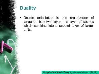 Duality
• Double articulation is this organization of
language into two layers– a layer of sounds
which combine into a second layer of larger
units.
Linguistics Made Easy by Jean Aitchison (2012)
 
