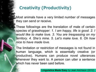 Creativity (Productivity)
• Most animals have a very limited number of messages
they can send or receive.
• These followings are the translation of male of certain
species of grasshopper: 1. I am happy, life is good. 2. I
would like to make love. 3. You are trespassing on my
territory. 4. She’s mine. 5. Let’s make love. 6. Oh how
nice to have made love.
• The limitation or restriction of messages is not found in
human language, which is essentially creative (or
productive). Humans can produce novel utterances
whenever they want to. A person can utter a sentence
which has never been said before.
Linguistics Made Easy by Jean Aitchison (2012)
 