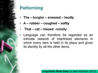 Patterning
• The – burglar – sneezed – loudly
• A – robber – coughed – softly
• That – cat – hissed –noisily
• Language can therefore be regarded as an
intricate network of interlinked elements in
which every item is held in its place and given
its identity by all the other items.
Linguistics Made Easy by Jean Aitchison (2012)
 