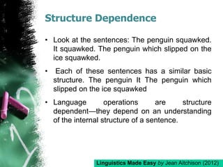 Structure Dependence
• Look at the sentences: The penguin squawked.
It squawked. The penguin which slipped on the
ice squawked.
• Each of these sentences has a similar basic
structure. The penguin It The penguin which
slipped on the ice squawked
• Language operations are structure
dependent—they depend on an understanding
of the internal structure of a sentence.
Linguistics Made Easy by Jean Aitchison (2012)
 