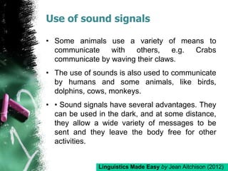 Use of sound signals
• Some animals use a variety of means to
communicate with others, e.g. Crabs
communicate by waving their claws.
• The use of sounds is also used to communicate
by humans and some animals, like birds,
dolphins, cows, monkeys.
• • Sound signals have several advantages. They
can be used in the dark, and at some distance,
they allow a wide variety of messages to be
sent and they leave the body free for other
activities.
Linguistics Made Easy by Jean Aitchison (2012)
 