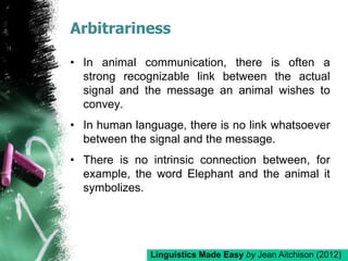 Arbitrariness
• In animal communication, there is often a
strong recognizable link between the actual
signal and the message an animal wishes to
convey.
• In human language, there is no link whatsoever
between the signal and the message.
• There is no intrinsic connection between, for
example, the word Elephant and the animal it
symbolizes.
Linguistics Made Easy by Jean Aitchison (2012)
 