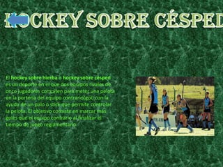 El hockey sobre hierba o hockey sobre césped
es un deporte en el que dos equipos rivales de
once jugadores compiten para meter una pelota
en la portería del equipo contrario(gol) con la
ayuda de un palo o stick que permite controlar
la pelota. El objetivo consiste en marcar más
goles que el equipo contrario al finalizar el
tiempo de juego reglamentario.
 