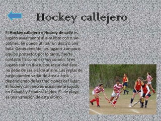 El Hockey callejero o Hockey de calle es
jugado usualmente al aire libre con o sin
patines. Se puede utilizar un disco o una
bola. Generalmente, es jugado con poco
equipo protector, por lo tanto, fuerte
contacto físico no es muy común. Si es
jugado con un disco, por seguridad éste
no debe de ser alzado al aire. Las reglas de
juego pueden variar de área a área
dependiendo de las tradiciones del lugar.
El hockey callejero es usualmente jugado
en Canadá y Estados Unidos. El de playa
es una variación de este último.
 