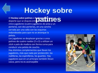 El Hockey sobre patines o hockey patín es un
deporte que se disputa entre dos equipos de
cinco jugadores (cuatro jugadores de pista y un
portero), con dos porterías, en una cancha
cerrada por una valla con las esquinas
redondeadas para que no se atranque la
pelota.
Los jugadores se desplazan gracias a unos
patines de cuatro ruedas (2 a 2) y utilizan un
stick o palo de madera con forma curva para
conducir una pelota de caucho.
Hay distintos complementos que llevan los
jugadores, más que nada por protección: las
rodilleras, las espinilleras, los guantes. Hay
jugadores que en un principio también llevan
casco, pero no es aconsejable
 