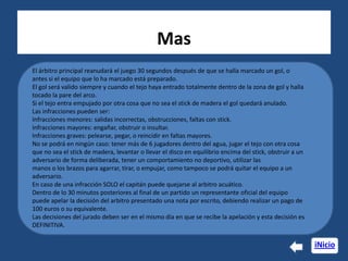 Mas
El árbitro principal reanudará el juego 30 segundos después de que se halla marcado un gol, o
antes si el equipo que lo ha marcado está preparado.
El gol será valido siempre y cuando el tejo haya entrado totalmente dentro de la zona de gol y halla
tocado la pare del arco.
Si el tejo entra empujado por otra cosa que no sea el stick de madera el gol quedará anulado.
Las infracciones pueden ser:
Infracciones menores: salidas incorrectas, obstrucciones, faltas con stick.
Infracciones mayores: engañar, obstruir o insultar.
Infracciones graves: pelearse, pegar, o reincidir en faltas mayores.
No se podrá en ningún caso: tener más de 6 jugadores dentro del agua, jugar el tejo con otra cosa
que no sea el stick de madera, levantar o llevar el disco en equilibrio encima del stick, obstruir a un
adversario de forma deliberada, tener un comportamiento no deportivo, utilizar las
manos o los brazos para agarrar, tirar, o empujar, como tampoco se podrá quitar el equipo a un
adversario.
En caso de una infracción SOLO el capitán puede quejarse al arbitro acuático.
Dentro de lo 30 minutos posteriores al final de un partido un representante oficial del equipo
puede apelar la decisión del arbitro presentado una nota por escrito, debiendo realizar un pago de
100 euros o su equivalente.
Las decisiones del jurado deben ser en el mismo día en que se recibe la apelación y esta decisión es
DEFINITIVA.

                                                                                                          iNicio
 