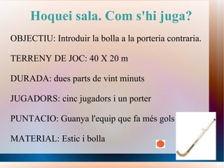 Hoquei sala. Com s'hi juga? OBJECTIU: Introduir la bolla a la porteria contraria. TERRENY DE JOC: 40 X 20 m DURADA: dues parts de vint minuts JUGADORS: cinc jugadors i un porter PUNTACIO: Guanya l'equip que fa més gols MATERIAL: Estic i bolla 