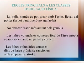 REGLES PRINCIPALS A LES CLASSES D'EDUCACIO FÍSICA: La bolla només es pot tocar amb l'estic, llevat del porter (la pot parar, però no agafar-la) No aixecar l'estic més amunt dels genolls Les faltes voluntàries comeses fora de l'àrea pròpia se sancionen amb un penalty corner. Les faltes voluntàries comeses  