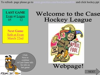 Welcome to the Case  Hockey League  Webpage! NEXT Click  Next to  continue or Last Game info  for info on  last game ! To refresh  page please go to  www.geocities.com/hockeyman8181  and click hockey.ppt LAST   GAME Evan  at  Logan 05  12 Next Game Seth at Evan March 22nd 