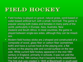 Field Hockey
 Field hockey is played on gravel, natural grass, sand-based or
  water-based artificial turf, with a small, hard ball. The game is
  popular among both males and females in many parts of the
  world, particularly in Europe, Asia, Australia, New
  Zealand and South Africa. In most countries, the game is
  played between single-sex sides, although they can be mixed-
  sex.
 Modern field hockey sticks are J-shaped and constructed of a
  composite of wood, glass fiber or carbon fiber (sometimes
  both) and have a curved hook at the playing end, a flat
  surface on the playing side and curved surface on the rear
  side. While current field hockey appeared in the mid-18th
  century in England, primarily in schools, it was not until the
  first half of the 19th century that it became firmly established.
  The first club was created in 1849 at Blackheath in south-east
 