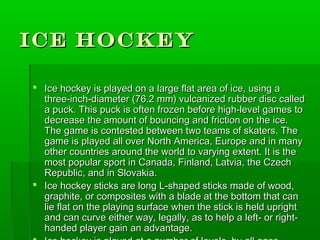 Ice Hockey

 Ice hockey is played on a large flat area of ice, using a
  three-inch-diameter (76.2 mm) vulcanized rubber disc called
  a puck. This puck is often frozen before high-level games to
  decrease the amount of bouncing and friction on the ice.
  The game is contested between two teams of skaters. The
  game is played all over North America, Europe and in many
  other countries around the world to varying extent. It is the
  most popular sport in Canada, Finland, Latvia, the Czech
  Republic, and in Slovakia.
 Ice hockey sticks are long L-shaped sticks made of wood,
  graphite, or composites with a blade at the bottom that can
  lie flat on the playing surface when the stick is held upright
  and can curve either way, legally, as to help a left- or right-
  handed player gain an advantage.
 