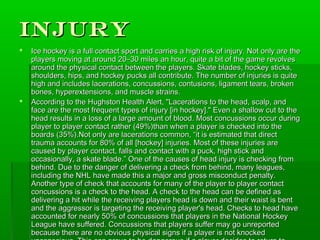 Injury
   Ice hockey is a full contact sport and carries a high risk of injury. Not only are the
    players moving at around 20–30 miles an hour, quite a bit of the game revolves
    around the physical contact between the players. Skate blades, hockey sticks,
    shoulders, hips, and hockey pucks all contribute. The number of injuries is quite
    high and includes lacerations, concussions, contusions, ligament tears, broken
    bones, hyperextensions, and muscle strains.
   According to the Hughston Health Alert, "Lacerations to the head, scalp, and
    face are the most frequent types of injury [in hockey]." Even a shallow cut to the
    head results in a loss of a large amount of blood. Most concussions occur during
    player to player contact rather (49%)than when a player is checked into the
    boards (35%).Not only are lacerations common, “it is estimated that direct
    trauma accounts for 80% of all [hockey] injuries. Most of these injuries are
    caused by player contact, falls and contact with a puck, high stick and
    occasionally, a skate blade.” One of the causes of head injury is checking from
    behind. Due to the danger of delivering a check from behind, many leagues,
    including the NHL have made this a major and gross misconduct penalty.
    Another type of check that accounts for many of the player to player contact
    concussions is a check to the head. A check to the head can be defined as
    delivering a hit while the receiving players head is down and their waist is bent
    and the aggressor is targeting the receiving player's head. Checks to head have
    accounted for nearly 50% of concussions that players in the National Hockey
    League have suffered. Concussions that players suffer may go unreported
    because there are no obvious physical signs if a player is not knocked
 