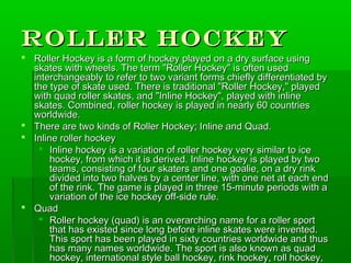 Roller Hockey
 Roller Hockey is a form of hockey played on a dry surface using
  skates with wheels. The term "Roller Hockey" is often used
  interchangeably to refer to two variant forms chiefly differentiated by
  the type of skate used. There is traditional "Roller Hockey," played
  with quad roller skates, and "Inline Hockey", played with inline
  skates. Combined, roller hockey is played in nearly 60 countries
  worldwide.
 There are two kinds of Roller Hockey; Inline and Quad.
 Inline roller hockey
    Inline hockey is a variation of roller hockey very similar to ice
       hockey, from which it is derived. Inline hockey is played by two
       teams, consisting of four skaters and one goalie, on a dry rink
       divided into two halves by a center line, with one net at each end
       of the rink. The game is played in three 15-minute periods with a
       variation of the ice hockey off-side rule.
 Quad
    Roller hockey (quad) is an overarching name for a roller sport
       that has existed since long before inline skates were invented.
       This sport has been played in sixty countries worldwide and thus
       has many names worldwide. The sport is also known as quad
       hockey, international style ball hockey, rink hockey, roll hockey,
 