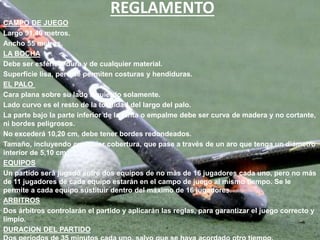 REGLAMENTO
CAMPO DE JUEGO
Largo 91,40 metros.
Ancho 55 metros.
LA BOCHA
Debe ser esférica, dura y de cualquier material.
Superficie lisa, pero se permiten costuras y hendiduras.
EL PALO
Cara plana sobre su lado izquierdo solamente.
Lado curvo es el resto de la totalidad del largo del palo.
La parte bajo Ia parte inferior de la junta o empalme debe ser curva de madera y no cortante,
ni bordes peligrosos.
No excederá 10,20 cm, debe tener bordes redondeados.
Tamaño, incluyendo cualquier cobertura, que pase a través de un aro que tenga un diámetro
interior de 5,10 cm.
EQUIPOS
Un partido será jugado entre dos equipos de no más de 16 jugadores cada uno, pero no más
de 11 jugadores de cada equipo estarán en el campo de juego al mismo tiempo. Se le
permite a cada equipo sustituir dentro del máximo de 16 jugadores.
ARBITROS
Dos árbitros controlarán el partido y aplicarán las reglas, para garantizar el juego correcto y
limpio.
DURACION DEL PARTIDO
 