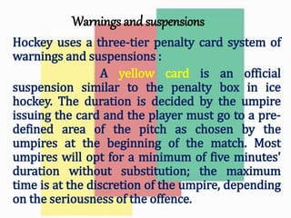 Warnings and suspensions
Hockey uses a three-tier penalty card system of
warnings and suspensions :
A yellow card is an official
suspension similar to the penalty box in ice
hockey. The duration is decided by the umpire
issuing the card and the player must go to a pre-
defined area of the pitch as chosen by the
umpires at the beginning of the match. Most
umpires will opt for a minimum of five minutes'
duration without substitution; the maximum
time is at the discretion of the umpire, depending
on the seriousness of the offence.
 