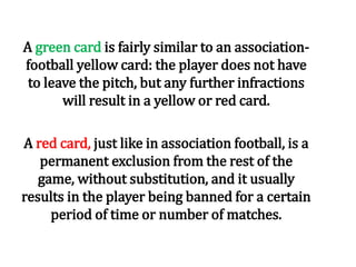 A green card is fairly similar to an association-
football yellow card: the player does not have
to leave the pitch, but any further infractions
will result in a yellow or red card.
A red card, just like in association football, is a
permanent exclusion from the rest of the
game, without substitution, and it usually
results in the player being banned for a certain
period of time or number of matches.
 