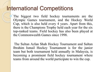International Competitions
The biggest two field hockey tournaments are the
Olympic Games tournament, and the Hockey World
Cup, which is also held every 4 years. Apart from this,
there is the Champions Trophy held each year for the six
top-ranked teams. Field hockey has also been played at
the Commonwealth Games since 1998.
The Sultan Azlan Shah Hockey Tournament and Sultan
Ibrahim Ismail Hockey Tournament is for the junior
team but both tournament held annually in Malaysia, is
becoming a prominent field hockey tournament where
teams from around the world participate to win the cup.
 